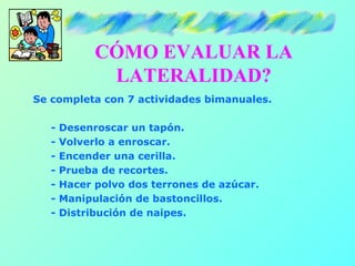 CÓMO EVALUAR LA
              LATERALIDAD?
Se completa con 7 actividades bimanuales.

   -   Desenroscar un tapón.
   -   Volverlo a enroscar.
   -   Encender una cerilla.
   -   Prueba de recortes.
   -   Hacer polvo dos terrones de azúcar.
   -   Manipulación de bastoncillos.
   -   Distribución de naipes.
 