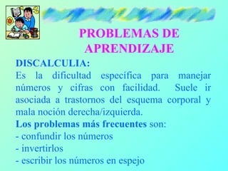 PROBLEMAS DE
               APRENDIZAJE
DISCALCULIA:
Es la dificultad específica para manejar
números y cifras con facilidad. Suele ir
asociada a trastornos del esquema corporal y
mala noción derecha/izquierda.
Los problemas más frecuentes son:
- confundir los números
- invertirlos
- escribir los números en espejo
 