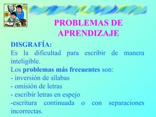 PROBLEMAS DE
             APRENDIZAJE
DISGRAFÍA:
Es la dificultad para escribir de manera
inteligible.
Los problemas más frecuentes son:
- inversión de sílabas
- omisión de letras
- escribir letras en espejo
-escritura continuada o con separaciones
incorrectas.
 