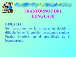 TRASTORNOS DEL
                LENGUAJE
DISLALIA:
Son trastornos de la articulación debido a
dificultades en la emisión de algunos sonidos.
Pueden interferir en el aprendizaje de la
lectoescritura.
 