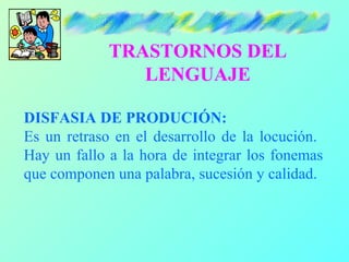 TRASTORNOS DEL
                LENGUAJE

DISFASIA DE PRODUCIÓN:
Es un retraso en el desarrollo de la locución.
Hay un fallo a la hora de integrar los fonemas
que componen una palabra, sucesión y calidad.
 