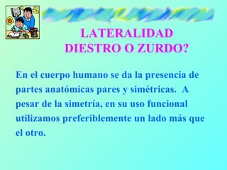 LATERALIDAD
          DIESTRO O ZURDO?

En el cuerpo humano se da la presencia de
partes anatómicas pares y simétricas. A
pesar de la simetría, en su uso funcional
utilizamos preferiblemente un lado más que
el otro.
 