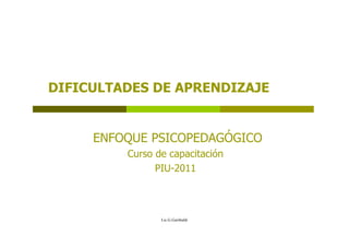 DIFICULTADES DE APRENDIZAJE

ENFOQUE PSICOPEDAGÓGICO
Curso de capacitación
PIU-2011

Lic.G.Garibaldi

 