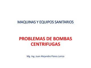 MAQUINAS Y EQUIPOS SANITARIOS
PROBLEMAS DE BOMBAS
CENTRIFUGAS
Mg. Ing. Juan Alejandro Flores Larico
 