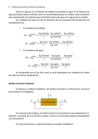 6

Problemas Resueltos de Balances de Materia

Como se aprecia, en el balance de sólidos no participa el agua. En el balance de
agua participan tanto el diluido como el concentrado porque en ambos casos contienen
este componente. Es evidente que la fracción másica de agua en el agua vale la unidad.
Las unidades de cada uno de los términos de las ecuaciones de los balances de
componente son:
o

En el balance de sólidos:
̇

̇
o

En el balance de agua:
̇

̇
Se comprueba que en los dos casos se está trabajando con unidades de caudal
de cada uno de los componentes.

Dónde se monta el balance
El balance se deberá establecer allí donde encuentre la información necesaria
para resolver las incógnitas.

En el proceso de la figura, la materia prima A se convierte en los productos B y C.
Además, una parte de B se recicla y vuelve a entrar en la transformación acompañando
a A, formando D.
En estas condiciones, ¿cuántos balances se pueden establecer?

 