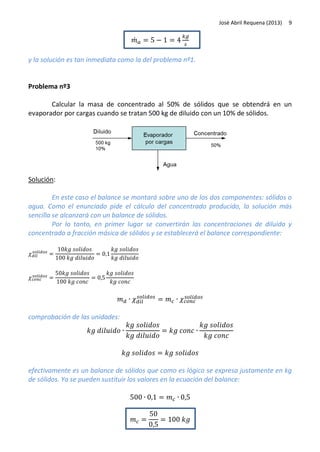 José Abril Requena (2013)

9

̇
y la solución es tan inmediata como la del problema nº1.

Problema nº3
Calcular la masa de concentrado al 50% de sólidos que se obtendrá en un
evaporador por cargas cuando se tratan 500 kg de diluido con un 10% de sólidos.

Solución:
En este caso el balance se montará sobre uno de los dos componentes: sólidos o
agua. Como el enunciado pide el cálculo del concentrado producido, la solución más
sencilla se alcanzará con un balance de sólidos.
Por lo tanto, en primer lugar se convertirán las concentraciones de diluido y
concentrado a fracción másica de sólidos y se establecerá el balance correspondiente:

comprobación de las unidades:

efectivamente es un balance de sólidos que como es lógico se expresa justamente en kg
de sólidos. Ya se pueden sustituir los valores en la ecuación del balance:

 