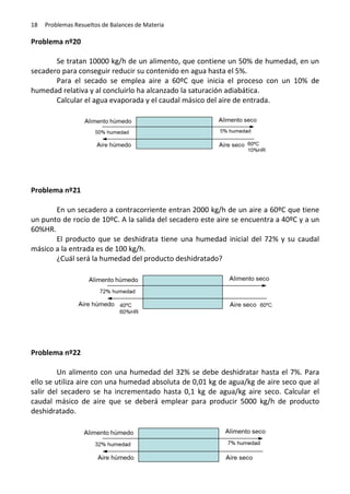 18

Problemas Resueltos de Balances de Materia

Problema nº20
Se tratan 10000 kg/h de un alimento, que contiene un 50% de humedad, en un
secadero para conseguir reducir su contenido en agua hasta el 5%.
Para el secado se emplea aire a 60ºC que inicia el proceso con un 10% de
humedad relativa y al concluirlo ha alcanzado la saturación adiabática.
Calcular el agua evaporada y el caudal másico del aire de entrada.

Problema nº21
En un secadero a contracorriente entran 2000 kg/h de un aire a 60ºC que tiene
un punto de rocío de 10ºC. A la salida del secadero este aire se encuentra a 40ºC y a un
60%HR.
El producto que se deshidrata tiene una humedad inicial del 72% y su caudal
másico a la entrada es de 100 kg/h.
¿Cuál será la humedad del producto deshidratado?

Problema nº22
Un alimento con una humedad del 32% se debe deshidratar hasta el 7%. Para
ello se utiliza aire con una humedad absoluta de 0,01 kg de agua/kg de aire seco que al
salir del secadero se ha incrementado hasta 0,1 kg de agua/kg aire seco. Calcular el
caudal másico de aire que se deberá emplear para producir 5000 kg/h de producto
deshidratado.

 