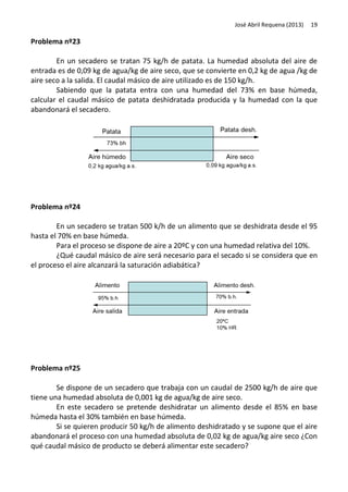 José Abril Requena (2013)

19

Problema nº23
En un secadero se tratan 75 kg/h de patata. La humedad absoluta del aire de
entrada es de 0,09 kg de agua/kg de aire seco, que se convierte en 0,2 kg de agua /kg de
aire seco a la salida. El caudal másico de aire utilizado es de 150 kg/h.
Sabiendo que la patata entra con una humedad del 73% en base húmeda,
calcular el caudal másico de patata deshidratada producida y la humedad con la que
abandonará el secadero.

Problema nº24
En un secadero se tratan 500 k/h de un alimento que se deshidrata desde el 95
hasta el 70% en base húmeda.
Para el proceso se dispone de aire a 20ºC y con una humedad relativa del 10%.
¿Qué caudal másico de aire será necesario para el secado si se considera que en
el proceso el aire alcanzará la saturación adiabática?

Problema nº25
Se dispone de un secadero que trabaja con un caudal de 2500 kg/h de aire que
tiene una humedad absoluta de 0,001 kg de agua/kg de aire seco.
En este secadero se pretende deshidratar un alimento desde el 85% en base
húmeda hasta el 30% también en base húmeda.
Si se quieren producir 50 kg/h de alimento deshidratado y se supone que el aire
abandonará el proceso con una humedad absoluta de 0,02 kg de agua/kg aire seco ¿Con
qué caudal másico de producto se deberá alimentar este secadero?

 