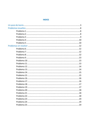 INDICE
Un poco de teoría ........................................................................................................... 3
Problemas resueltos ....................................................................................................... 8
Problema 1 ...................................................................................................... 8
Problema 2 ...................................................................................................... 8
Problema 3 ...................................................................................................... 9
Problema 4 ....................................................................................................10
Problema 5 ....................................................................................................10
Problemas sin resolver .................................................................................................12
Problema 6 ....................................................................................................12
Problema 7 ....................................................................................................12
Problema 8 ....................................................................................................12
Problema 9 ....................................................................................................13
Problema 10 ..................................................................................................13
Problema 11 ..................................................................................................13
Problema 12 ..................................................................................................14
Problema 13 ..................................................................................................14
Problema 14 ..................................................................................................15
Problema 15 ..................................................................................................15
Problema 16 ..................................................................................................16
Problema 17 ..................................................................................................16
Problema 18 ..................................................................................................17
Problema 19 ..................................................................................................17
Problema 20 ..................................................................................................18
Problema 21 ..................................................................................................18
Problema 22 ..................................................................................................18
Problema 23 ..................................................................................................19
Problema 24 ..................................................................................................19
Problema 25 ..................................................................................................19

 