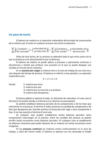 José Abril Requena (2013)

3

Un poco de teoría
El balance de materia es la expresión matemática del principio de conservación
de la materia, por lo tanto en cualquier proceso será cierta la expresión:
∑ [(

)

(

)]

∑ [(

)

(

)]

Dicho de otra forma, de un proceso se obtendrá todo lo que entra junto con lo
que se produzca en él, descontando lo que se destruya.
El balance de materia se puede aplicar a procesos y operaciones continuos o
discontinuos y tendrá que producir una ecuación en la que se pueda despejar una
variable en función de las restantes.
En un proceso por cargas la materia entra a la zona de trabajo de una sola vez y
sale después del tiempo de proceso. El balance se referirá a este periodo y su expresión
matemática será:

Siendo:

E: materia que entra
S: materia que sale
A: materia que se acumula o se produce
D: materia que desaparece.

El balance global se aplicará al todo, sin distinción de naturaleza. En este caso el
término D no tendrá sentido y el término A se referirá a la acumulación.
Se podrán establecer balances parciales de los componentes o de las fases que
intervienen en el proceso. El término D indica entonces la cantidad de componente o de
fase que desaparece por reacción química (o física) para dar lugar a otro componente o
fase. Si no hay reacción el término D será nulo.
En cualquier caso pueden establecerse tantos balances parciales como
componentes intervengan en el proceso. Entre las variables del proceso se podrán
escribir tantas ecuaciones como balances parciales. En cualquier caso se establecerán
los balances necesarios para poder disponer de un sistema con tantas ecuaciones como
incógnitas.
En los procesos continuos las materias entran continuamente en la zona de
trabajo, y salen del mismo modo. El balance se aplicará una vez alcanzado el estado

 