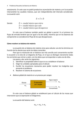 4

Problemas Resueltos de Balances de Materia

estacionario. En este caso no podrá producirse acumulación de materia y en la ecuación
intervendrán los caudales másicos, que son independientes del intervalo considerado.
La ecuación será:
̇
Siendo:

̇
̇

̇
̇
̇

En este caso el balance también podrá ser global o parcial. En el primero los
flujos de entrada tendrán que ser igual a los de salida, mientras que en los balances de
componente se considerará el flujo de los que desaparezcan.

Cómo resolver un balance de materia
La ecuación de un balance de materia sirve para calcular uno de los términos en
función de los demás que serán los datos conocidos.
Para que la resolución de un balance sea más sencilla será conveniente escribir
la ecuación a la vista de un diagrama de flujo, en el que se distingan claramente todas
las corrientes que entran y salen, con los datos que correspondan a cada una de ellas.
Los pasos a dar serán los siguientes:
1. Identificar la propiedad sobre la que se va a establecer el balance
2. Elegir las unidades apropiadas para el cálculo
3. Escribir las ecuaciones necesarias para poder resolver las incógnitas que
presente el problema
4. Resolver el sistema de ecuaciones


Balance global de materia en un proceso por cargas:

En este caso el balance global se establecerá para el cálculo de las masas que
intervienen que se expresarán en kilogramos.
La ecuación del balance será:

 