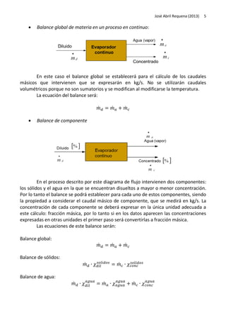 José Abril Requena (2013)



5

Balance global de materia en un proceso en continuo:

En este caso el balance global se establecerá para el cálculo de los caudales
másicos que intervienen que se expresarán en kg/s. No se utilizarán caudales
volumétricos porque no son sumatorios y se modifican al modificarse la temperatura.
La ecuación del balance será:
̇


̇

̇

Balance de componente

En el proceso descrito por este diagrama de flujo intervienen dos componentes:
los sólidos y el agua en la que se encuentran disueltos a mayor o menor concentración.
Por lo tanto el balance se podrá establecer para cada uno de estos componentes, siendo
la propiedad a considerar el caudal másico de componente, que se medirá en kg/s. La
concentración de cada componente se deberá expresar en la única unidad adecuada a
este cálculo: fracción másica, por lo tanto si en los datos aparecen las concentraciones
expresadas en otras unidades el primer paso será convertirlas a fracción másica.
Las ecuaciones de este balance serán:
Balance global:
̇

̇

̇

Balance de sólidos:
̇

̇

Balance de agua:
̇

̇

̇

 