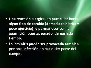 • Una reacción alérgica, en particular hacia
  algún tipo de comida (demasiada hierba y
  poco ejercicio), o permanecer con la
  guarnición puesta, parado, demasiado
  tiempo.
• La laminitis puede ser provocada también
  por otra infección en cualquier parte del
  cuerpo.
 