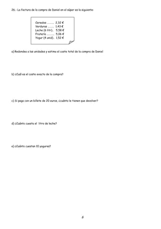 26.- La factura de la compra de Daniel en el súper es la siguiente:



                   Cereales ………..     2,32 €
                   Verduras ……….      1,43 €
                   Leche (6 litr)..   5,58 €
                   Frutería ………...    5,06 €
                   Yogur (4 unid)..   1,52 €




a) Redondea a las unidades y estima el coste total de la compra de Daniel




b) ¿Cuál es el coste exacto de la compra?




c) Si paga con un billete de 20 euros, ¿cuánto le tienen que devolver?




d) ¿Cuánto cuesta el litro de leche?




e) ¿Cuánto cuestan 10 yogures?




                                                         6
 