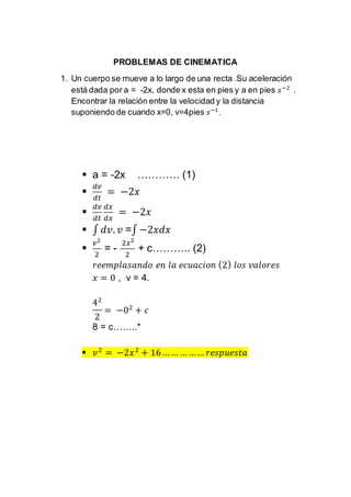 PROBLEMAS DE CINEMATICA
1. Un cuerpo se mueve a lo largo de una recta .Su aceleración
está dada por a = -2x, donde x esta en pies y a en pies 𝑠−2
.
Encontrar la relación entre la velocidad y la distancia
suponiendo de cuando x=0, v=4pies 𝑠−1
.
 a = -2x ………… (1)

𝑑𝑣
𝑑𝑡
= −2𝑥

𝑑𝑣
𝑑𝑡
𝑑𝑥
𝑑𝑥
= −2𝑥
 ∫ 𝑑𝑣. 𝑣 =∫ −2𝑥𝑑𝑥

𝑣2
2
= -
2𝑥2
2
+ c……….. (2)
𝑟𝑒𝑒𝑚𝑝𝑙𝑎𝑠𝑎𝑛𝑑𝑜 𝑒𝑛 𝑙𝑎 𝑒𝑐𝑢𝑎𝑐𝑖𝑜𝑛 (2) 𝑙𝑜𝑠 𝑣𝑎𝑙𝑜𝑟𝑒𝑠
𝑥 = 0 , v = 4.
42
2
= −02
+ 𝑐
8 = c……..*
 𝑣2
= −2𝑥2
+ 16 … … … … … 𝑟𝑒𝑠𝑝𝑢𝑒𝑠𝑡𝑎
 