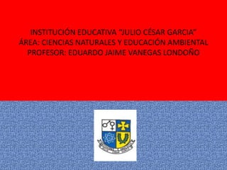 INSTITUCIÓN EDUCATIVA “JULIO CÉSAR GARCIA”
ÁREA: CIENCIAS NATURALES Y EDUCACIÓN AMBIENTAL
  PROFESOR: EDUARDO JAIME VANEGAS LONDOÑO
 