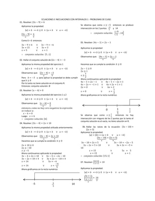 ECUACIONES E INECUACIONES CON INTERVALOS 1 - PROBLEMAS DE CLASE:
01. Resolver: |3𝑥 − 9| = 6
Aplicamos la propiedad:
|𝑎| = 𝑏 ⟷ 𝑏 ≥ 0 ∧ (𝑎 = 𝑏 ∨ 𝑎 = −𝑏)
|3𝑥 − 9|⏟
𝑎
= 6⏟
𝑏
Como 6 > 0 entonces:
3𝑥 − 9 = 6 ∨ 3𝑥 − 9 = −6
3𝑥 = 15 ∨ 3𝑥 = 3
𝑥 = 5 ∨ 𝑥 = 1
∴ 𝑐𝑜𝑛𝑗𝑢𝑛𝑡𝑜 𝑠𝑜𝑙𝑢𝑐𝑖ó𝑛: {5 ; 1}
02. Hallar el conjunto solución de |2𝑥 − 4| = −3
Aplicamos la misma propiedad del ejercicio 1
|𝑎| = 𝑏 ⟷ 𝑏 ≥ 0 ∧ (𝑎 = 𝑏 ∨ 𝑎 = −𝑏)
Observamos que: |2𝑥 − 4|⏟
𝑎
= −3⏟
𝑏
Pero 𝑏 = −3 y para aplicar la propiedad se debe cumplir
que 𝑏 ≥ 0
Por lo tanto no tiene solución en el conjunto R.
Entonces: conjunto solución: ∅
03. Resolver: |𝑥 − 6| = 0
Aplicamos la misma propiedad del ejercicio 1 y 2
|𝑎| = 𝑏 ⟷ 𝑏 ≥ 0 ∧ (𝑎 = 𝑏 ∨ 𝑎 = −𝑏)
Observamos que: |𝑥 − 6|⏟
𝑎
= 0⏟
𝑏
𝑒𝑛𝑡𝑜𝑛𝑐𝑒𝑠, 𝑐𝑜𝑚𝑜 𝑛𝑜 ℎ𝑎𝑦 𝑐𝑒𝑟𝑜 𝑛𝑒𝑔𝑎𝑡𝑖𝑣𝑜 𝑙𝑎 𝑒𝑥𝑝𝑟𝑒𝑠𝑖ó𝑛
𝑠𝑒 𝑟𝑒𝑑𝑢𝑐𝑒 𝑎:
𝑥 − 6 = 0
Luego: 𝑥 = 6
∴ 𝑐𝑜𝑛𝑗𝑢𝑛𝑡𝑜 𝑠𝑜𝑙𝑢𝑐𝑖ó𝑛: {6}
04. Resolver: |3𝑥 − 4| = 2𝑥 + 10
Aplicamos la misma propiedad utilizada anteriormente:
|𝑎| = 𝑏 ⟷ 𝑏 ≥ 0 ∧ (𝑎 = 𝑏 ∨ 𝑎 = −𝑏)
Observamos que: |3𝑥 − 4|⏟
𝑎
= 2𝑥 + 10⏟
𝑏
Hacemos que se cumpla la condición: 𝑏 ≥ 0
2𝑥 + 10 ≥ 0
2𝑥 ≥ −10
𝑥 ≥ −5
Ahora continuamos aplicando la propiedad:
3𝑥 − 4 = 2𝑥 + 10 ∨ 3𝑥 − 4 = −2𝑥 − 10
3𝑥 − 2𝑥 = 10 + 4 ∨ 3𝑥 + 2𝑥 = −10 + 4
𝑥 = 14 ∨ 5𝑥 = −6
𝑥 = 14 ∨ 𝑥 =
−6
5
Ahora graficamos en la recta numérica:
Se observa que como 𝑥 ≥ −5 entonces se produce
intersección en los 2 puntos
−6
5
y 14
∴ 𝑐𝑜𝑛𝑗𝑢𝑛𝑡𝑜 𝑠𝑜𝑙𝑢𝑐𝑖ó𝑛: {
−6
5
; 14}
05. Resolver: |4𝑥 − 1| = 2𝑥 − 1
Aplicamos la propiedad
|𝑎| = 𝑏 ⟷ 𝑏 ≥ 0 ∧ (𝑎 = 𝑏 ∨ 𝑎 = −𝑏)
Observamos que: |4𝑥 − 1|⏟
𝑎
= 2𝑥 − 1⏟
𝑏
Hacemos que se cumpla la condición: 𝑏 ≥ 0
2𝑥 − 1 ≥ 0
2𝑥 ≥ 1
𝑥 ≥
1
2
Ahora continuamos aplicando la propiedad:
4𝑥 − 1 = 2𝑥 − 1 ∨ 4𝑥 − 1 = −2𝑥 + 1
4𝑥 − 2𝑥 = −1 + 1 ∨ 4𝑥 + 2𝑥 = 1 + 1
2𝑥 = 0 ∨ 6𝑥 = 2
𝑥 = 0 ∨ 𝑥 =
1
3
Ahora graficamos en la recta numérica:
Se observa que como 𝑥 ≥
1
2
entonces no hay
intersección con ninguno de los 2 puntos por lo tanto el
conjunto solución es el vacío, no tiene solución en R.
06. Hallar las raíces de la ecuación: |3𝑥 − 10| =
|2𝑥 + 5|
Aplicamos la propiedad:
|𝑎| = |𝑏| ⟷ (𝑎 = 𝑏 ∨ 𝑎 = −𝑏)
|3𝑥 − 10|⏟
𝑎
= |2𝑥 + 5|⏟
𝑏
3𝑥 − 10 = 2𝑥 + 5 ∨ 3𝑥 − 10 = −2𝑥 − 5
3𝑥 − 2𝑥 = 5 + 10 ∨ 3𝑥 + 2𝑥 = −5 +
10
𝑥 = 15 ∨ 5𝑥 = 5
𝑥 = 15 ∨ 𝑥 = 1
∴ 𝑐𝑜𝑛𝑗𝑢𝑛𝑡𝑜 𝑠𝑜𝑙𝑢𝑐𝑖ó𝑛: {15;1}
07. Resolver: |
3𝑥+2
𝑥−1
| = 10
Aplicamos la propiedad:
|𝑎| = 𝑏 ⟷ 𝑏 ≥ 0 ∧ (𝑎 = 𝑏 ∨ 𝑎 = −𝑏)
|
3𝑥 + 2
𝑥 − 1
|
⏟
𝑎
= 10⏟
𝑏
-5 -
6
5
14
1
2
0 1
3
 