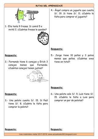 RUTAS DEL APRENDIZAJE
4.- Ángel compra un juguete que cuesta
S/. 19. Si tiene S/. 11. ¿Cuánto le
falta para comprar el juguete?
1.- Elio tenía 9 fresas. Si comió 5 e
invitó 2. ¿Cuántas fresas le quedan?
Respuesta:
2.- Fernando tiene 6 conejos y Erick 3
conejos menos que Fernando.
¿Cuántos conejos tienen juntos?
Respuesta:
5.- Jorge tiene 10 pollos y 3 patos
menos que pollos. ¿Cuántas aves
tiene en total?
Respuesta:
Respuesta:
3.- Una pelota cuesta S/. 15. Si Paúl
tiene S/. 8. ¿Cuánto le falta para
comprar la pelota?
6.- Una pelota vale S/. 9, Luis tiene S/.
15. ¿Cuánto le falta a Luis para
comprar un par de pelotas?
Respuesta: Respuesta:
mas materiales visitar 2017-2018: www.actualizate360.blogspot.com
 