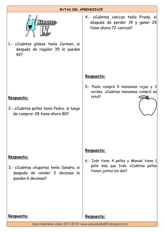 RUTAS DEL APRENDIZAJE
4.- ¿Cuántas canicas tenía Fredy, si
después de perder 19 y ganar 25
tiene ahora 72 canicas?
1.- ¿Cuántos globos tenía Carmen, si
después de regalar 35 le quedan
42?
Respuesta:
2.- ¿Cuántos pollos tenía Pedro, si luego
de comprar 28 tiene ahora 80?
Respuesta:
3.- ¿Cuántos chupetes tenía Sandro, si
después de vender 2 docenas le
quedan 6 decenas?
Respuesta:
Respuesta:
5.- Paola compró 5 manzanas rojas y 3
verdes. ¿Cuántas manzanas compró en
total?
Respuesta:
6.- Iván tiene 4 pollos y Manuel tiene 1
pollo más que Iván. ¿Cuántos pollos
tienen juntos los dos?
Respuesta:
mas materiales visitar 2017-2018: www.actualizate360.blogspot.com
 