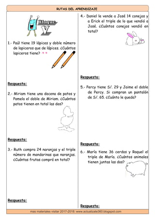 RUTAS DEL APRENDIZAJE
1.- Paúl tiene 19 lápices y doble número
de lapiceros que de lápices. ¿Cuántos
lapiceros tiene?
4.- Daniel le vende a José 14 conejos y
a Erick el triple de lo que vendió a
José. ¿Cuántos conejos vendió en
total?
Respuesta:
2.- Miriam tiene una docena de patos y
Pamela el doble de Miriam. ¿Cuántos
patos tienen en total las dos?
Respuesta:
3.- Ruth compra 24 naranjas y el triple
número de mandarinas que naranjas.
¿Cuántas frutas compró en total?
Respuesta:
Respuesta:
5.- Percy tiene S/. 29 y Jaime el doble
de Percy. Si compran un pantalón
de S/. 65. ¿Cuánto le queda?
Respuesta:
6.- María tiene 36 cerdos y Raquel el
triple de María. ¿Cuántos animales
tienen juntas las dos?
Respuesta:
mas materiales visitar 2017-2018: www.actualizate360.blogspot.com
 