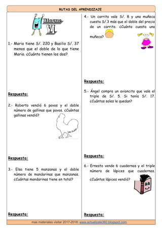 RUTAS DEL APRENDIZAJE
1.- Mario tiene S/. 220 y Basilio S/. 37
menos que el doble de lo que tiene
Mario. ¿Cuánto tienen los dos?
4.- Un carrito vale S/. 8 y una muñeca
cuesta S/.3 más que el doble del precio
de un carrito. ¿Cuánto cuesta una
muñeca?
Respuesta:
2.- Roberto vendió 6 pavos y el doble
número de gallinas que pavos. ¿Cuántas
gallinas vendió?
Respuesta:
3.- Elsa tiene 5 manzanas y el doble
número de mandarinas que manzanas.
¿Cuántas mandarinas tiene en total?
Respuesta:
Respuesta:
5.- Ángel compra un avioncito que vale el
triple de S/. 5. Si tenía S/. 17.
¿Cuántos soles le quedan?
Respuesta:
6.- Ernesto vende 6 cuadernos y el triple
número de lápices que cuadernos.
¿Cuántos lápices vendió?
Respuesta:
mas materiales visitar 2017-2018: www.actualizate360.blogspot.com
 