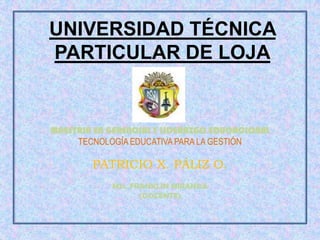 UNIVERSIDAD TÉCNICA
PARTICULAR DE LOJA


MAESTRIA EN GERENCIAL Y LIDERAZGO EDUCACIONAL
     TECNOLOGÍA EDUCATIVA PARA LA GESTIÓN

        PATRICIO X. PÁLIZ O.
            MSc. FRANKLIN MIRANDA
                   (DOCENTE)
 