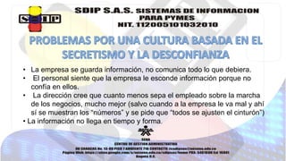• La empresa se guarda información, no comunica todo lo que debiera. 
• El personal siente que la empresa le esconde información porque no 
confía en ellos. 
• La dirección cree que cuanto menos sepa el empleado sobre la marcha 
de los negocios, mucho mejor (salvo cuando a la empresa le va mal y ahí 
sí se muestran los “números” y se pide que “todos se ajusten el cinturón”) 
• La información no llega en tiempo y forma. 
 