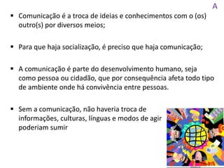 A
 Comunicação é a troca de ideias e conhecimentos com o (os)
outro(s) por diversos meios;
 Para que haja socialização, é preciso que haja comunicação;
 A comunicação é parte do desenvolvimento humano, seja
como pessoa ou cidadão, que por consequência afeta todo tipo
de ambiente onde há convivência entre pessoas.
 Sem a comunicação, não haveria troca de
informações, culturas, línguas e modos de agir
poderiam sumir
 