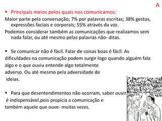 A
 Principais meios pelos quais nos comunicamos:
Maior parte pela conversação; 7% por palavras escritas; 38% gestos,
expressões faciais e corporais; 55% através da voz.
Podemos considerar também as comunicações que realizamos sem
nada falar, ou até mesmo pelas palavras não- ditas.
 Se comunicar não é fácil. Falar de coisas boas é fácil. As
dificuldades na comunicação podem surgir logo quando alguém fala
algo e o que ouviu entende algo totalmente
adverso. Ou até mesmo pela adversidade de
ideias.
 Para que desentendimentos não ocorram, saber ouvir
é indispensável,pois propicia a comunicação e
também aquele que ouve- muitas vezes.
 