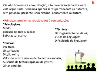 B
Se não houvesse a comunicação, não haveria sociedade e nem
vida organizada. Seríamos apenas seres pertencentes à natureza,
sem passado, presente, sem história, pensamento ou futuro.
Principais problemas relacionados à comunicação:
*Psicológicos:
Medo;
Excesso de preocupação;
Baixa auto- estima.
*Físicos:
Voz fraca;
Linearidade;
Dicção ruim;
Velocidade excessiva ou lenta demais ao falar;
Ausência de teatralização ou de gestos;
Olhar perdido.
*Técnicos:
Desorganização de ideias;
Vícios de linguagem;
Dificuldade de linguagem
 