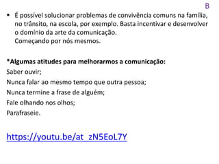 B
 É possível solucionar problemas de convivência comuns na família,
no trânsito, na escola, por exemplo. Basta incentivar e desenvolver
o domínio da arte da comunicação.
Começando por nós mesmos.
*Algumas atitudes para melhorarmos a comunicação:
Saber ouvir;
Nunca falar ao mesmo tempo que outra pessoa;
Nunca termine a frase de alguém;
Fale olhando nos olhos;
Parafraseie.
https://youtu.be/at_zN5EoL7Y
 
