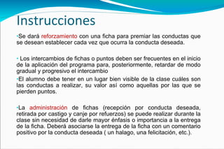 Instrucciones Se dará  reforzamiento  con una ficha para premiar las conductas que se desean establecer cada vez que ocurra la conducta deseada.   Los  intercambios  de fichas o puntos deben ser frecuentes en el inicio de la aplicación del programa para, posteriormente, retardar de modo gradual y progresivo el intercambio El alumno debe tener en un lugar bien visible de la clase cuáles son las conductas a realizar, su valor así como aquellas por las que se pierden puntos.  La  administración  de fichas (recepción por conducta deseada, retirada por castigo y canje por refuerzos) se puede realizar durante la clase sin necesidad de darle mayor énfasis o importancia a la entrega de la ficha. Deberá asociarse la entrega de la ficha con un comentario positivo por la conducta deseada ( un halago, una felicitación, etc.).   