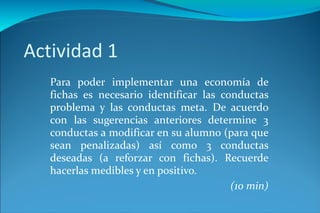 Actividad 1 Para poder implementar una economía de fichas es necesario identificar las conductas problema y las conductas meta. De acuerdo con las sugerencias anteriores determine 3 conductas a modificar en su alumno (para que sean penalizadas) así como 3 conductas deseadas (a reforzar con fichas). Recuerde hacerlas medibles y en positivo. (10 min) 