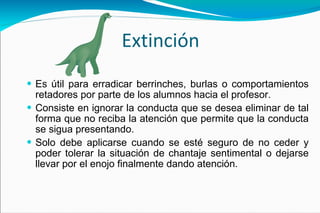 Extinción Es útil para erradicar berrinches, burlas o comportamientos retadores por parte de los alumnos hacia el profesor. Consiste en ignorar la conducta que se desea eliminar de tal forma que no reciba la atención que permite que la conducta se sigua presentando. Solo debe aplicarse cuando se esté seguro de no ceder y poder tolerar la situación de chantaje sentimental o dejarse llevar por el enojo finalmente dando atención.  
