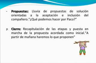 Propuestas:   Lluvia de propuestas de solución orientadas a la aceptación e inclusión del compañero.“¿Qué podemos hacer por Paco?” Cierre:  Recapitulación de las etapas y puesta en marcha de la propuesta acordada como inicial.“A partir de mañana haremos lo que proponen” 