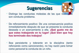 Distinga las conductas molestas de las que realmente son conducta problema. De reforzamiento positivo:   De una consecuencia positiva inmediatamente después de que se presenta la conducta deseada o un acercamiento a ella.  ¡Qué gusto me da que estes trabajando en tu lugar! ¡Qué bien que hoy has terminado dos trabajos!  Sea persistente y tolerante en la disciplina (tanto reforzando como sancionando), no hay razón para tomar como personal la conducta de un niño. Sugerencias 
