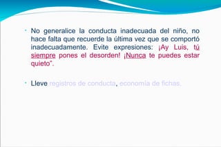 No generalice la conducta inadecuada del niño, no hace falta que recuerde la última vez que se comportó inadecuadamente. Evite expresiones:  ¡Ay Luis, t ú siempre  pones el desorden! ¡ Nunca  te puedes estar quieto”. Lleve  registros de conducta ,  economía de fichas. 