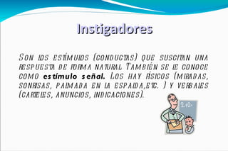 Instigadores Son los estímulos (conductas) que suscitan una respuesta de forma natural. También se le conoce como  estímulo señal.  Los hay   físicos (miradas, sonrisas, palmada en la espalda,etc. ) y verbales (carteles, anuncios, indicaciones). 