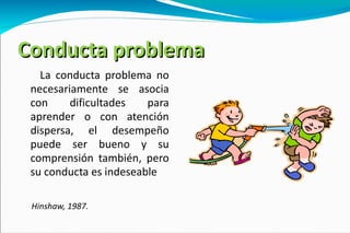 Conducta problema La conducta problema no necesariamente se asocia con dificultades para aprender o con atención dispersa, el desempeño puede ser bueno y su comprensión también, pero su conducta es indeseable Hinshaw, 1987. 