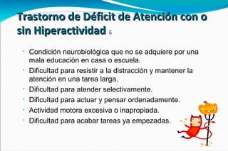 Trastorno de Déficit de Atención con o sin Hiperactividad  6 Condición neurobiológica que no se adquiere por una mala educación en casa o escuela. Dificultad para resistir a la distracción y mantener la atención en una tarea larga. Dificultad para atender selectivamente. Dificultad para actuar y pensar ordenadamente. Actividad motora excesiva o inapropiada. Dificultad para acabar tareas ya empezadas.  