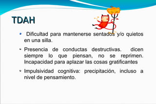 TDAH Dificultad para mantenerse sentados y/o quietos en una silla. Presencia de conductas destructivas.  dicen siempre lo que piensan, no se reprimen. Incapacidad para aplazar las cosas gratificantes Impulsividad cognitiva: precipitación, incluso a nivel de pensamiento.  