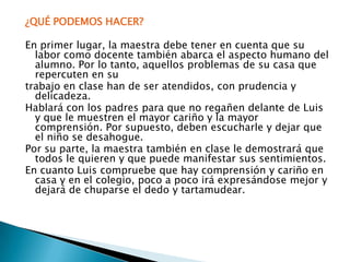 ¿QUÉ PODEMOS HACER? En primer lugar, la maestra debe tener en cuenta que su labor como docente también abarca el aspecto humano del alumno. Por lo tanto, aquellos problemas de su casa que repercuten en sutrabajo en clase han de ser atendidos, con prudencia y delicadeza. Hablará con los padres para que no regañen delante de Luis y que le muestren el mayor cariño y la mayor comprensión. Por supuesto, deben escucharle y dejar que el niño se desahogue.Por su parte, la maestra también en clase le demostrará que todos le quieren y que puede manifestar sus sentimientos.En cuanto Luis compruebe que hay comprensión y cariño en casa y en el colegio, poco a poco irá expresándose mejor y dejará de chuparse el dedo y tartamudear.
