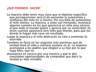 ¿QUÉ PODEMOS  HACER? La maestra debe tener muy claro que el objetivo específico que perseguiremos será el de aumentar la autoestima y confianza del niño en sí mismo. Por esa falta de autoestima el niño miente. La maestra, a solas con Fernando, inventará algunos cuentos en los que aparecerá un niño muy sincero al que todo el mundo quiere y aprecia por su sinceridad. En otros cuentos aparecerá otro niño que miente, para que los demás le hagan más caso sin resultado.Luego la maestra y el niño dedicarán un rato a comentar lo ocurrido.También se fijará en los aspectos más positivos que de verdad tiene el niño y confiará siempre en él. La maestra aconsejará a los padres que elogien a su hijo por lo que haga bien, que nodramaticen en exceso por una mentira y que le den constantes oportunidades de comprobar que decir la verdad es más rentable.