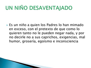 Es un niño a quien los Padres lo han mimado en exceso, con el pretexto de que como lo quieren tanto no le pueden negar nada, y por no decirle no a sus caprichos, exigencias, mal humor, grosería, egoísmo e inconscienciaUN NIÑO DESAVENTAJADO