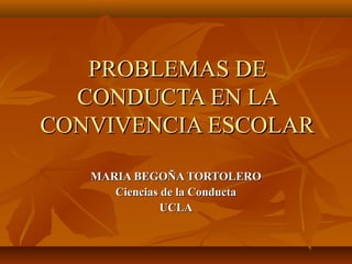 PROBLEMAS DE
  CONDUCTA EN LA
CONVIVENCIA ESCOLAR

   MARIA BEGOÑA TORTOLERO
      Ciencias de la Conducta
               UCLA
 