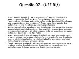 Questão 07 - (UFF RJ/)
• Historicamente, a matemática é extremamente eficiente na descrição dos
fenômenos naturais. O prêmio Nobel Eugene Wigner escreveu sobre a
“surpreendente eficácia da matemática na formulação das leis da física, algo que
nem compreendemos nem merecemos”. Toquei outro dia na questão de a
matemática ser uma descoberta ou uma invenção humana.
• Aqueles que defendem que ela seja uma descoberta creem que existem verdades
universais inalteráveis, independentes da criatividade humana. Nossa pesquisa
simplesmente desvenda as leis e teoremas que estão por aí, existindo em algum
metaespaço das ideias, como dizia Platão.
• Nesse caso, uma civilização alienígena descobriria a mesma matemática, mesmo
se a representasse com símbolos distintos. Se a matemática for uma descoberta,
todas as inteligências cósmicas (se existirem) vão obter os mesmos resultados.
Assim, ela seria uma língua universal e única.
• Os que creem que a matemática é inventada, como eu, argumentam que nosso
cérebro é produto de milhões de anos de evolução em circunstâncias bem
particulares, que definiram o progresso da vida no nosso planeta.
 