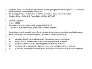 • Conexões entre a realidade que percebemos e abstrações geométricas e algébricas são resultado
de como vemos e interpretamos o mundo.
• Em outras palavras, a matemática humana é produto da nossa história evolutiva.
• Marcelo Gleiser. Folha de S. Paulo, Caderno Mais! 31/05/09
•
• Leopold Kronecker
• (1823 – 1891)
• Segundo o matemático Leopold Kronecker (1823-1891),
• “Deus fez os números inteiros, o resto é trabalho do homem.”
•
• Os conjuntos numéricos são, como afirma o matemático, uma das grandes invenções humanas.
• Assim, em relação aos elementos desses conjuntos, é correto afirmar que:
•
• a) o produto de dois números irracionais é sempre um número irracional.
• b) a soma de dois números irracionais é sempre um número irracional.
• c) entre os números reais 3 e 4 existe apenas um número irracional.
• d) entre dois números racionais distintos existe pelo menos um número racional.
• e) a diferença entre dois números inteiros negativos é sempre um número inteiro negativo.
•
 