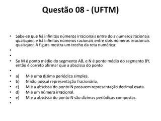 Questão 08 - (UFTM)
• Sabe-se que há infinitos números irracionais entre dois números racionais
quaisquer, e há infinitos números racionais entre dois números irracionais
quaisquer. A figura mostra um trecho da reta numérica:
•
•
• Se M é ponto médio do segmento AB, e N é ponto médio do segmento BY,
então é correto afirmar que a abscissa do ponto
•
• a) M é uma dízima periódica simples.
• b) N não possui representação fracionária.
• c) M e a abscissa do ponto N possuem representação decimal exata.
• d) M é um número irracional.
• e) M e a abscissa do ponto N são dízimas periódicas compostas.
•
 