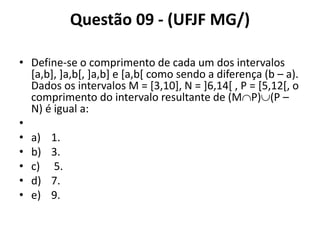 Questão 09 - (UFJF MG/)
• Define-se o comprimento de cada um dos intervalos
[a,b], ]a,b[, ]a,b] e [a,b[ como sendo a diferença (b – a).
Dados os intervalos M = [3,10], N = ]6,14[ , P = [5,12[, o
comprimento do intervalo resultante de (MP)(P –
N) é igual a:
•
• a) 1.
• b) 3.
• c) 5.
• d) 7.
• e) 9.
 