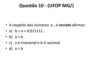Questão 10 - (UFOP MG/)
• A respeito dos números e , é correto afirmar:
• a) b = a + 0,011111…
• b) a = b
• c) a é irracional e b é racional
• d) a < b
 